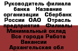 Руководитель филиала банка › Название организации ­ Сбербанк России, ОАО › Отрасль предприятия ­ Филиалы › Минимальный оклад ­ 1 - Все города Работа » Вакансии   . Архангельская обл.,Северодвинск г.